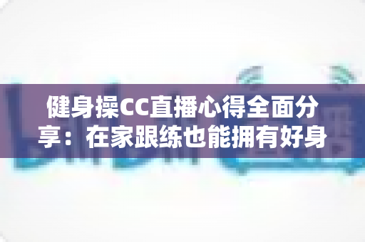 健身操CC直播心得全面分享:在家跟练也能拥有好身材的科学运动指南 健身操CC直播心得全面分享:在家跟练也能拥有好身材的科学运动指南