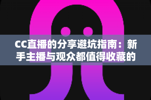 CC直播的分享避坑指南：新手主播与观众都值得收藏的防踩雷实用手册