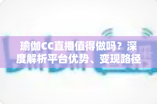 瑜伽CC直播值得做吗？深度解析平台优势、变现路径与新手入局全指南