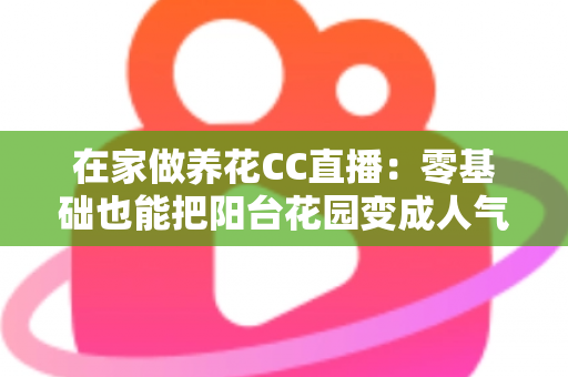 在家做养花CC直播:零基础也能把阳台花园变成人气舞台的完整指南 在家做养花CC直播:零基础也能把阳台花园变成人气舞台的完整指南