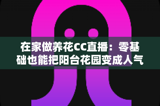在家做养花CC直播:零基础也能把阳台花园变成人气舞台的完整指南 在家做养花CC直播:零基础也能把阳台花园变成人气舞台的完整指南