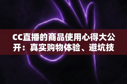 CC直播的商品使用心得大公开:真实购物体验、避坑技巧与选购指南一网打尽 CC直播的商品使用心得大公开:真实购物体验、避坑技巧与选购指南一网打尽