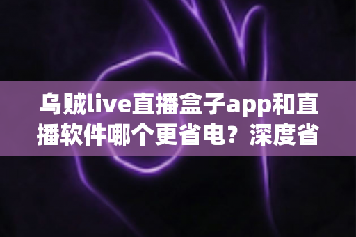 乌贼live直播盒子app和直播软件哪个更省电?深度省电测评与实用省电指南 乌贼live直播盒子app和直播软件哪个更省电?深度省电测评与实用省电指南