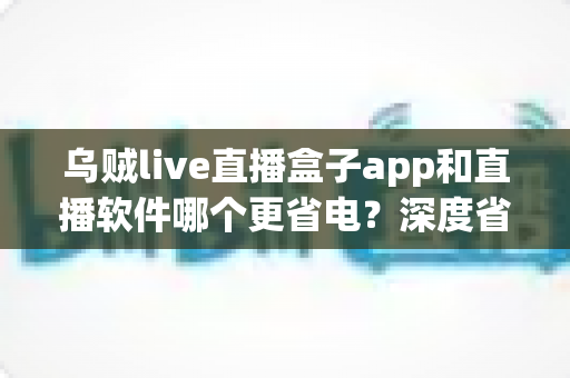 乌贼live直播盒子app和直播软件哪个更省电？深度省电测评与实用省电指南