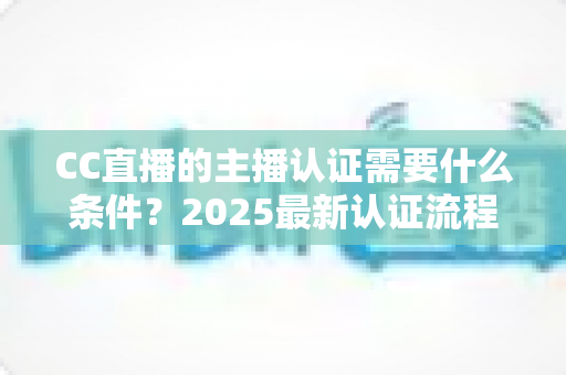 CC直播的主播认证需要什么条件?2025最新认证流程、材料清单与避坑指南全解析 CC直播的主播认证需要什么条件?2025最新认证流程、材料清单与避坑指南全解析