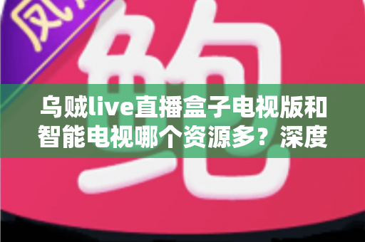 乌贼live直播盒子电视版和智能电视哪个资源多?深度对比解析与选购全指南 乌贼live直播盒子电视版和智能电视哪个资源多?深度对比解析与选购全指南