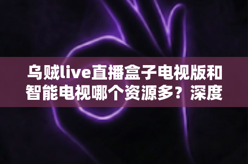 乌贼live直播盒子电视版和智能电视哪个资源多？深度对比解析与选购全指南