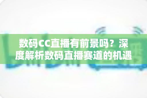 数码CC直播有前景吗?深度解析数码直播赛道的机遇、挑战与未来发展趋势 数码CC直播有前景吗?深度解析数码直播赛道的机遇、挑战与未来发展趋势
