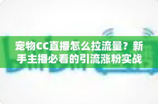 宠物CC直播怎么拉流量？新手主播必看的引流涨粉实战指南