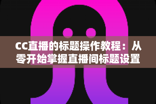 CC直播的标题操作教程：从零开始掌握直播间标题设置与优化技巧，快速提升人气与流量的完整实战指南