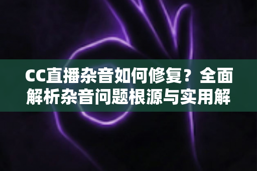 CC直播杂音如何修复?全面解析杂音问题根源与实用解决方案指南 CC直播杂音如何修复?全面解析杂音问题根源与实用解决方案指南
