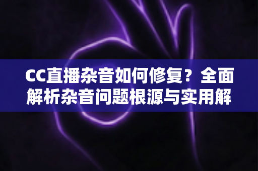 CC直播杂音如何修复?全面解析杂音问题根源与实用解决方案指南 CC直播杂音如何修复?全面解析杂音问题根源与实用解决方案指南