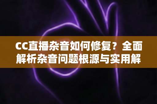 CC直播杂音如何修复?全面解析杂音问题根源与实用解决方案指南 CC直播杂音如何修复?全面解析杂音问题根源与实用解决方案指南