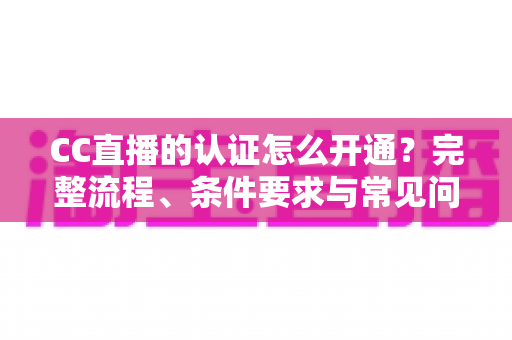 CC直播的认证怎么开通?完整流程、条件要求与常见问题一站式指南 CC直播的认证怎么开通?完整流程、条件要求与常见问题一站式指南