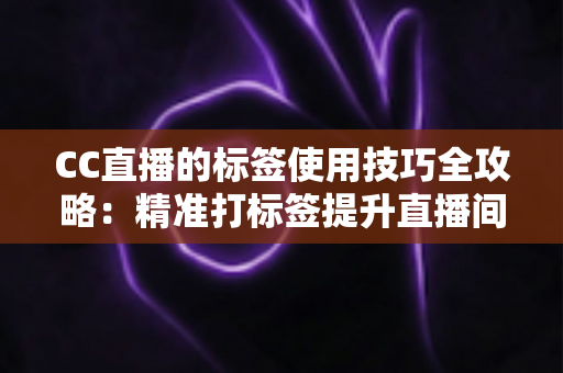 CC直播的标签使用技巧全攻略：精准打标签提升直播间曝光与流量的实战指南