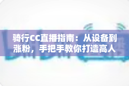 骑行CC直播指南：从设备到涨粉，手把手教你打造高人气骑行直播间