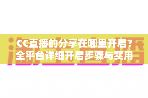 CC直播的分享在哪里开启?全平台详细开启步骤与实用技巧完整指南 CC直播的分享在哪里开启?全平台详细开启步骤与实用技巧完整指南