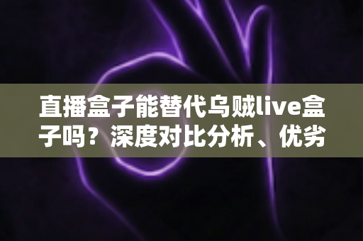 直播盒子能替代乌贼live盒子吗？深度对比分析、优劣势全解析与选购指南