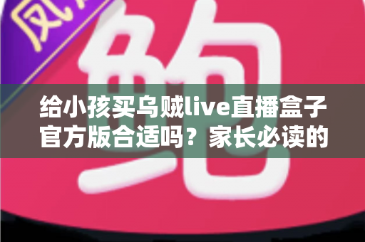 给小孩买乌贼live直播盒子官方版合适吗?家长必读的选购指南与使用建议 给小孩买乌贼live直播盒子官方版合适吗?家长必读的选购指南与使用建议