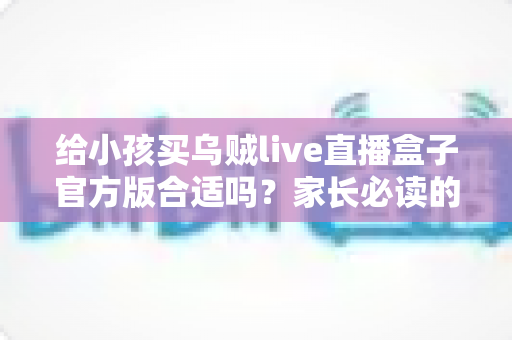 给小孩买乌贼live直播盒子官方版合适吗?家长必读的选购指南与使用建议 给小孩买乌贼live直播盒子官方版合适吗?家长必读的选购指南与使用建议