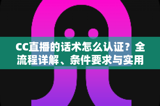 CC直播的话术怎么认证？全流程详解、条件要求与实用技巧一文讲透