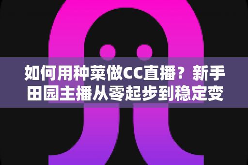 如何用种菜做CC直播？新手田园主播从零起步到稳定变现的全攻略