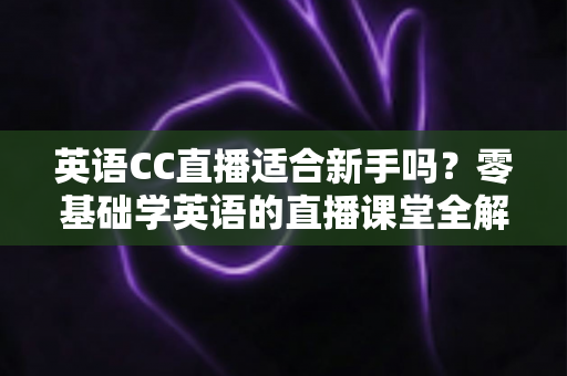 英语CC直播适合新手吗?零基础学英语的直播课堂全解析 英语CC直播适合新手吗?零基础学英语的直播课堂全解析