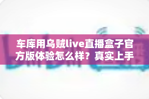 车库用乌贼live直播盒子官方版体验怎么样？真实上手评测与深度使用感受分享
