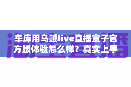 车库用乌贼live直播盒子官方版体验怎么样？真实上手评测与深度使用感受分享