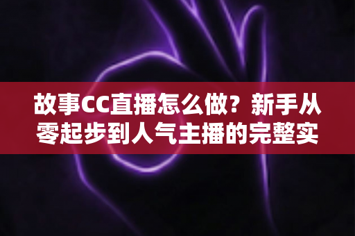 故事CC直播怎么做？新手从零起步到人气主播的完整实战指南
