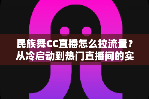 民族舞CC直播怎么拉流量?从冷启动到热门直播间的实战引流全攻略 民族舞CC直播怎么拉流量?从冷启动到热门直播间的实战引流全攻略