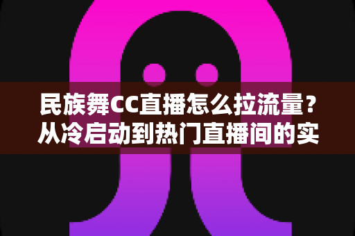 民族舞CC直播怎么拉流量?从冷启动到热门直播间的实战引流全攻略 民族舞CC直播怎么拉流量?从冷启动到热门直播间的实战引流全攻略
