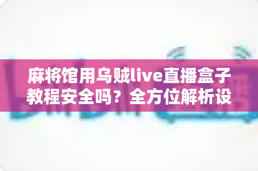 麻将馆用乌贼live直播盒子教程安全吗？全方位解析设备安全性、法律合规与正确使用指南