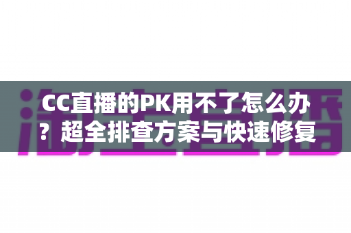 CC直播的PK用不了怎么办？超全排查方案与快速修复指南一文搞定