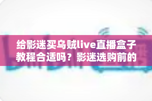 给影迷买乌贼live直播盒子教程合适吗?影迷选购前的深度分析与避坑指南 给影迷买乌贼live直播盒子教程合适吗?影迷选购前的深度分析与避坑指南