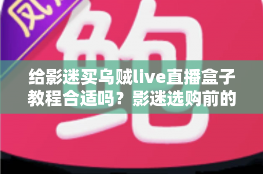 给影迷买乌贼live直播盒子教程合适吗?影迷选购前的深度分析与避坑指南 给影迷买乌贼live直播盒子教程合适吗?影迷选购前的深度分析与避坑指南