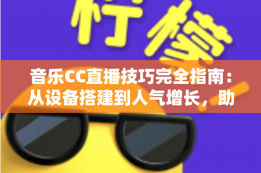 音乐CC直播技巧完全指南：从设备搭建到人气增长，助你打造高人气音乐直播间的实战手册