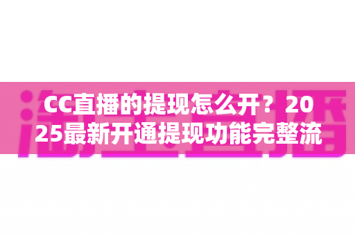 CC直播的提现怎么开？2025最新开通提现功能完整流程与实用避坑指南