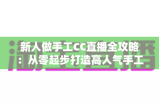 新人做手工CC直播全攻略：从零起步打造高人气手工频道的实用指南
