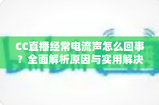 CC直播经常电流声怎么回事？全面解析原因与实用解决方案指南