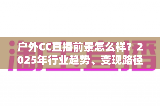 户外CC直播前景怎么样?2025年行业趋势、变现路径与新人入局全解析 户外CC直播前景怎么样?2025年行业趋势、变现路径与新人入局全解析