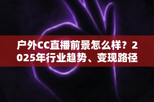 户外CC直播前景怎么样?2025年行业趋势、变现路径与新人入局全解析 户外CC直播前景怎么样?2025年行业趋势、变现路径与新人入局全解析