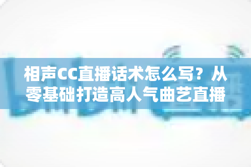 相声CC直播话术怎么写？从零基础打造高人气曲艺直播间的完整话术创作指南