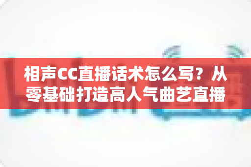 相声CC直播话术怎么写？从零基础打造高人气曲艺直播间的完整话术创作指南
