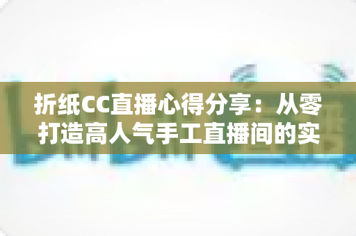 折纸CC直播心得分享:从零打造高人气手工直播间的实战经验总结 折纸CC直播心得分享:从零打造高人气手工直播间的实战经验总结