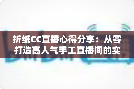 折纸CC直播心得分享:从零打造高人气手工直播间的实战经验总结 折纸CC直播心得分享:从零打造高人气手工直播间的实战经验总结