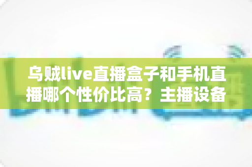 乌贼live直播盒子和手机直播哪个性价比高？主播设备选购全攻略与深度对比解析
