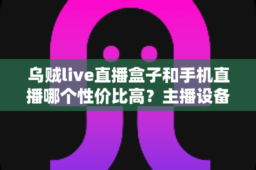 乌贼live直播盒子和手机直播哪个性价比高？主播设备选购全攻略与深度对比解析