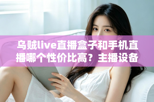 乌贼live直播盒子和手机直播哪个性价比高？主播设备选购全攻略与深度对比解析