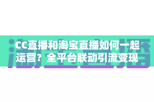 CC直播和淘宝直播如何一起运营？全平台联动引流变现的实战指南与运营策略详解